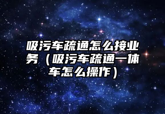 吸污車疏通怎么接業(yè)務(wù)（吸污車疏通一體車怎么操作）