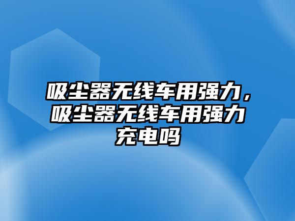 吸塵器無線車用強(qiáng)力，吸塵器無線車用強(qiáng)力充電嗎