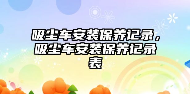 吸塵車安裝保養(yǎng)記錄，吸塵車安裝保養(yǎng)記錄表