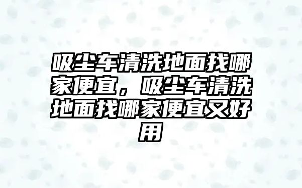 吸塵車清洗地面找哪家便宜，吸塵車清洗地面找哪家便宜又好用