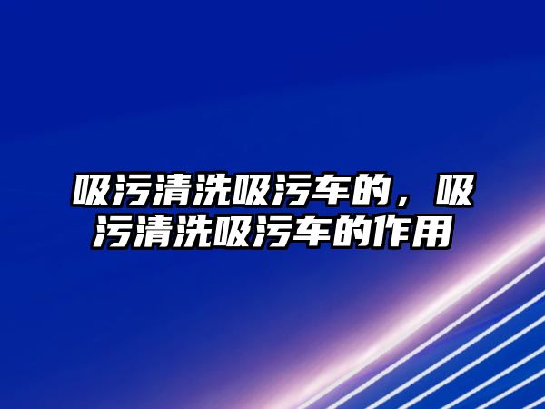 吸污清洗吸污車的，吸污清洗吸污車的作用