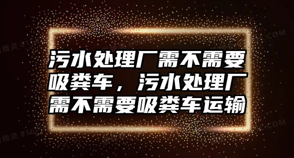 污水處理廠需不需要吸糞車，污水處理廠需不需要吸糞車運輸