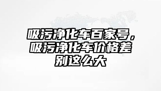 吸污凈化車百家號，吸污凈化車價格差別這么大