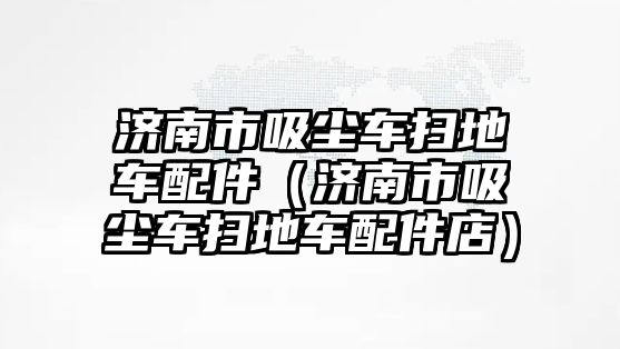 濟(jì)南市吸塵車掃地車配件（濟(jì)南市吸塵車掃地車配件店）