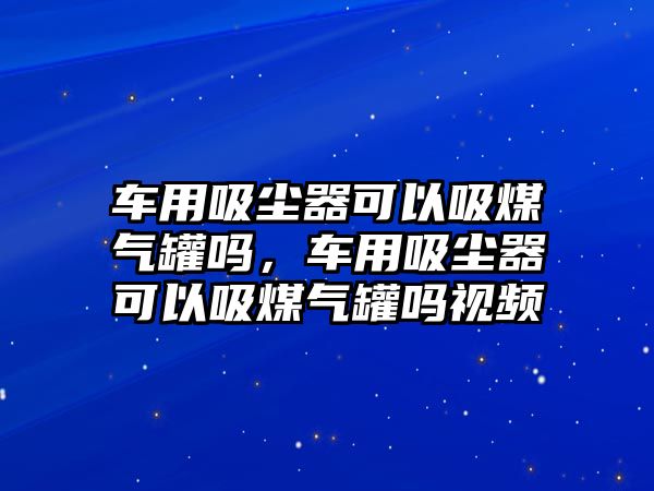 車用吸塵器可以吸煤氣罐嗎，車用吸塵器可以吸煤氣罐嗎視頻