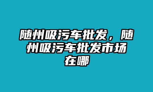 隨州吸污車批發(fā)，隨州吸污車批發(fā)市場在哪