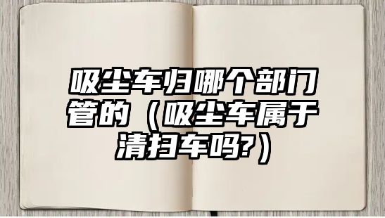 吸塵車歸哪個(gè)部門管的（吸塵車屬于清掃車嗎?）