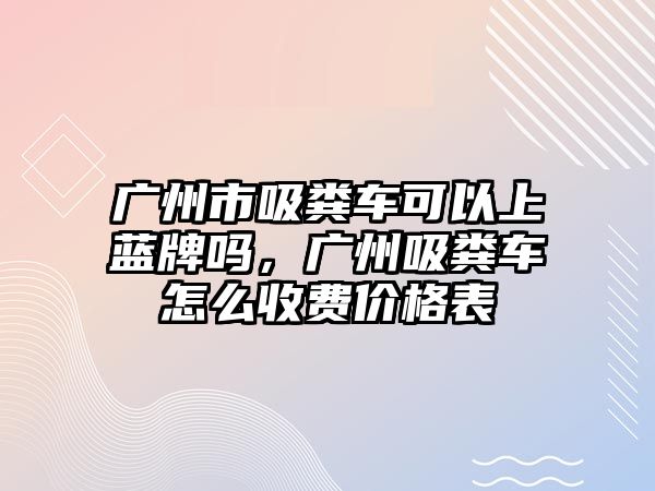 廣州市吸糞車可以上藍(lán)牌嗎，廣州吸糞車怎么收費(fèi)價格表