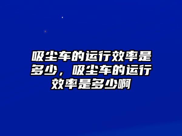 吸塵車(chē)的運(yùn)行效率是多少，吸塵車(chē)的運(yùn)行效率是多少啊