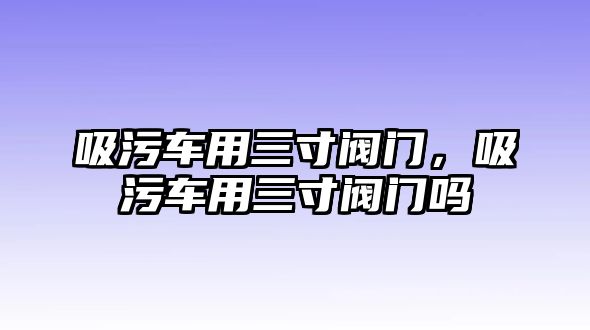 吸污車用三寸閥門，吸污車用三寸閥門嗎