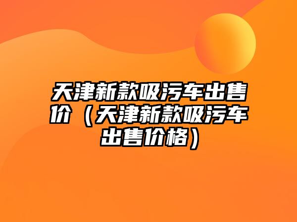 天津新款吸污車出售價(jià)（天津新款吸污車出售價(jià)格）