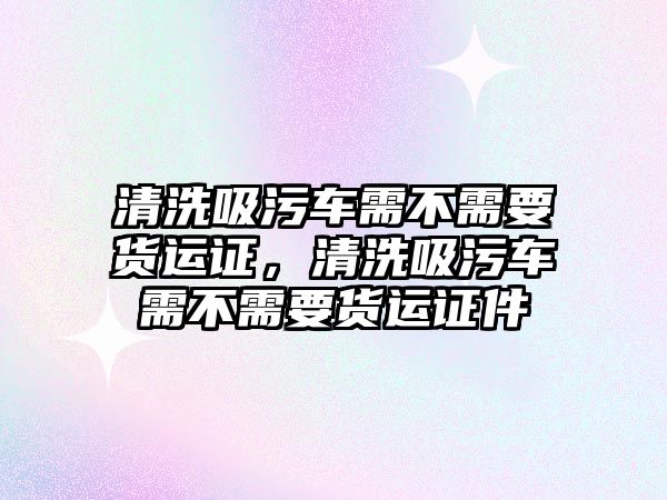 清洗吸污車需不需要貨運證，清洗吸污車需不需要貨運證件