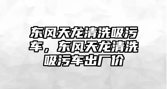 東風(fēng)天龍清洗吸污車，東風(fēng)天龍清洗吸污車出廠價(jià)