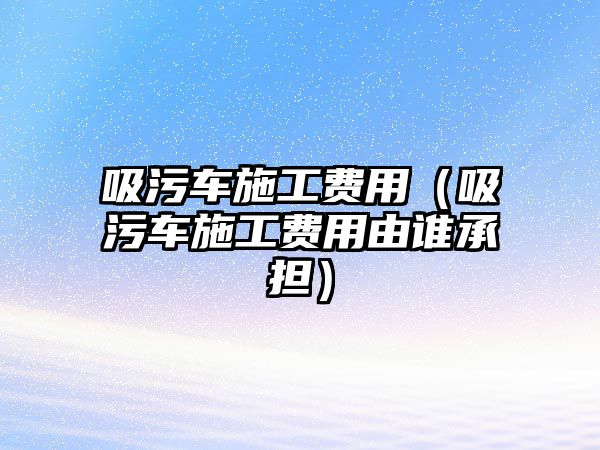 吸污車施工費用（吸污車施工費用由誰承擔）