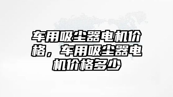 車用吸塵器電機(jī)價(jià)格，車用吸塵器電機(jī)價(jià)格多少