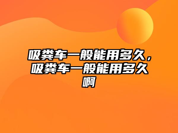 吸糞車一般能用多久，吸糞車一般能用多久啊