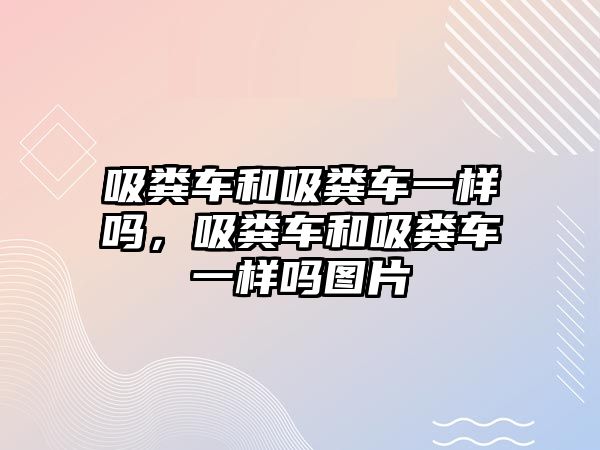 吸糞車和吸糞車一樣嗎，吸糞車和吸糞車一樣嗎圖片