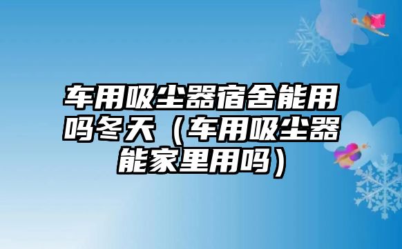 車用吸塵器宿舍能用嗎冬天（車用吸塵器能家里用嗎）