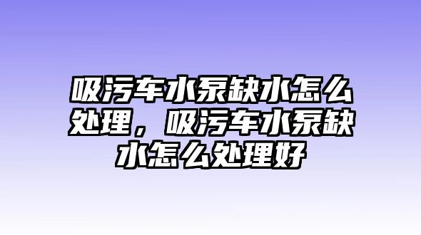 吸污車水泵缺水怎么處理，吸污車水泵缺水怎么處理好