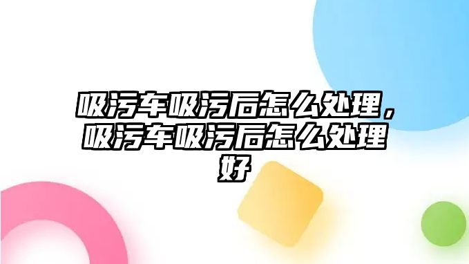 吸污車吸污后怎么處理，吸污車吸污后怎么處理好