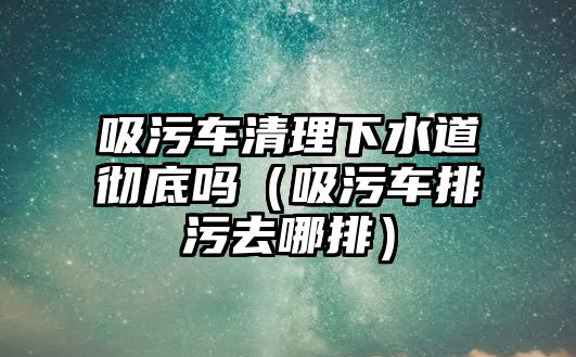 吸污車清理下水道徹底嗎（吸污車排污去哪排）