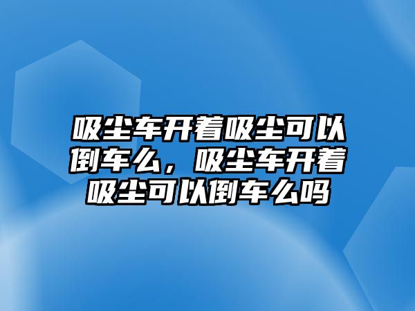 吸塵車開著吸塵可以倒車么，吸塵車開著吸塵可以倒車么嗎