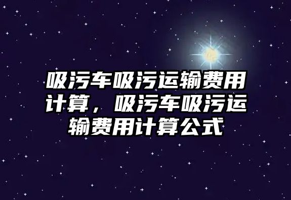 吸污車吸污運輸費用計算，吸污車吸污運輸費用計算公式