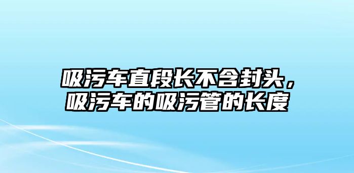 吸污車直段長不含封頭，吸污車的吸污管的長度