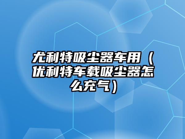 尤利特吸塵器車用（優(yōu)利特車載吸塵器怎么充氣）