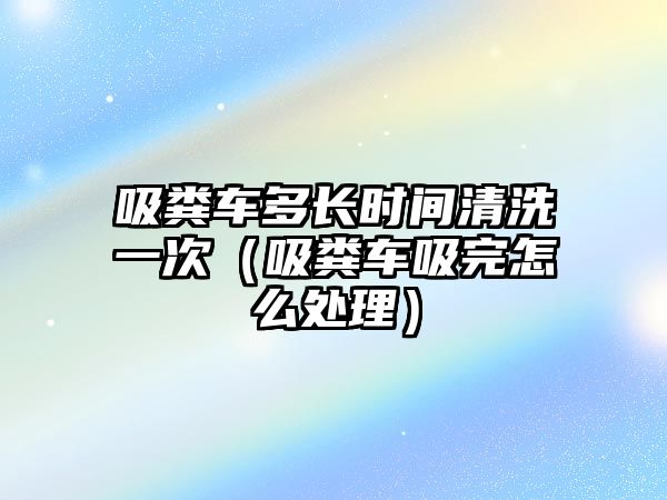 吸糞車多長時間清洗一次（吸糞車吸完怎么處理）