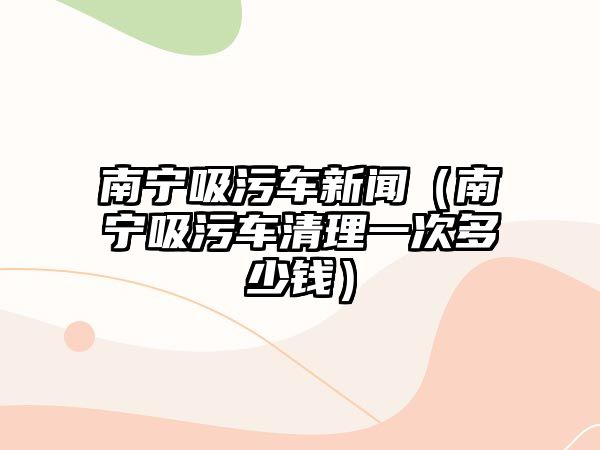 南寧吸污車新聞（南寧吸污車清理一次多少錢）