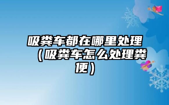 吸糞車都在哪里處理（吸糞車怎么處理糞便）