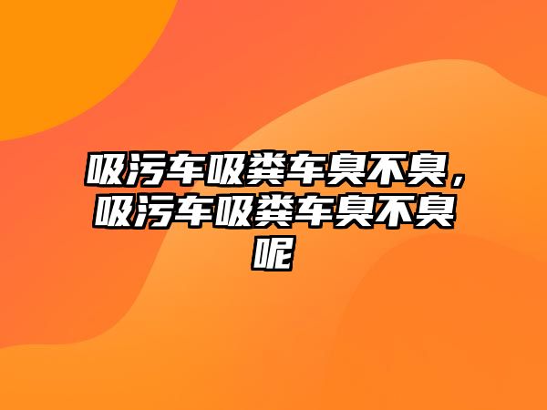 吸污車吸糞車臭不臭，吸污車吸糞車臭不臭呢