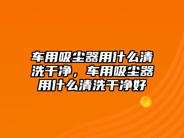 車用吸塵器用什么清洗干凈，車用吸塵器用什么清洗干凈好