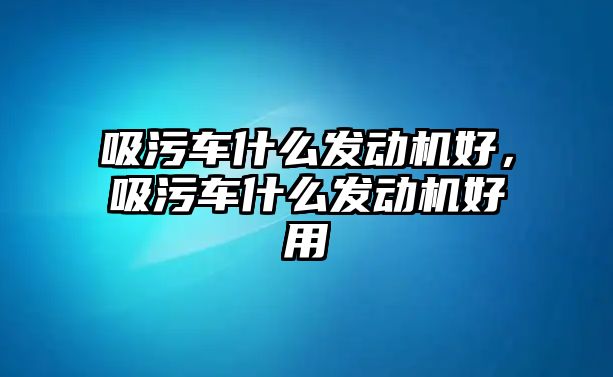 吸污車什么發(fā)動機好，吸污車什么發(fā)動機好用