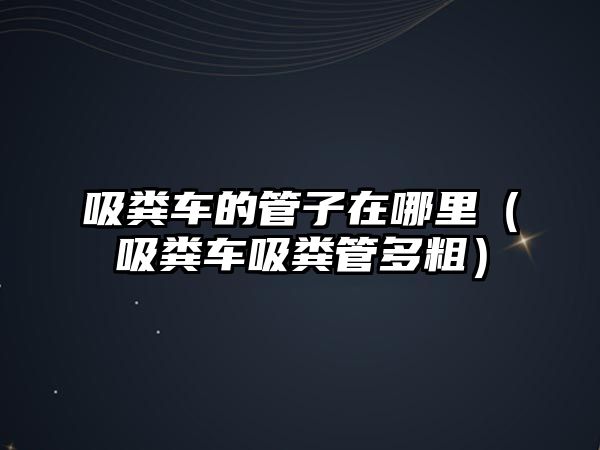 吸糞車的管子在哪里（吸糞車吸糞管多粗）