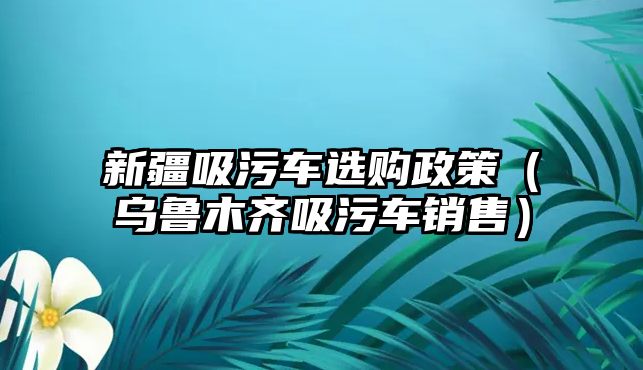 新疆吸污車選購政策（烏魯木齊吸污車銷售）