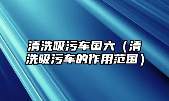 清洗吸污車國六（清洗吸污車的作用范圍）