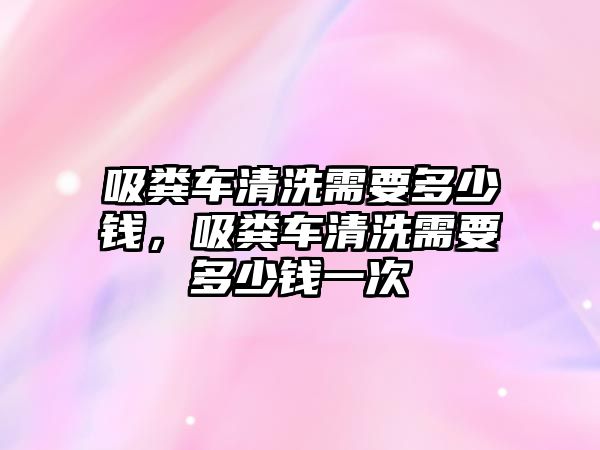 吸糞車清洗需要多少錢，吸糞車清洗需要多少錢一次