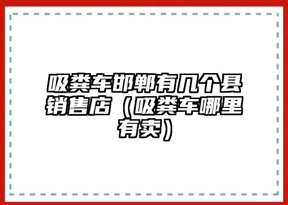 吸糞車邯鄲有幾個(gè)縣銷售店（吸糞車哪里有賣）