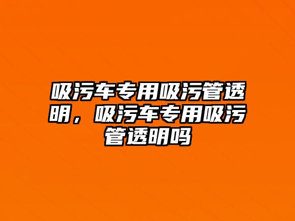 吸污車專用吸污管透明，吸污車專用吸污管透明嗎