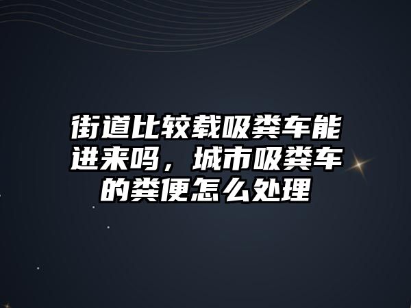 街道比較載吸糞車能進(jìn)來(lái)嗎，城市吸糞車的糞便怎么處理