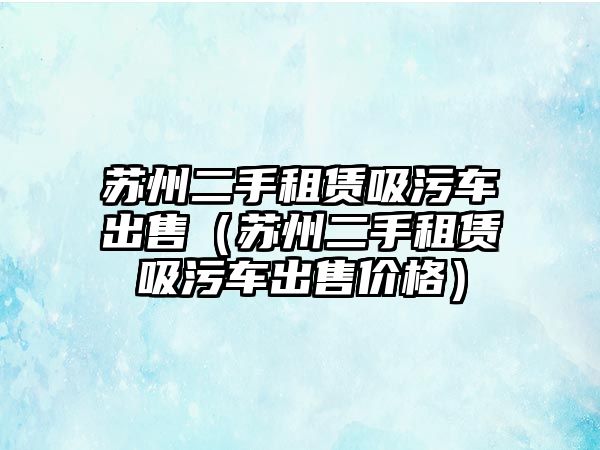 蘇州二手租賃吸污車出售（蘇州二手租賃吸污車出售價格）