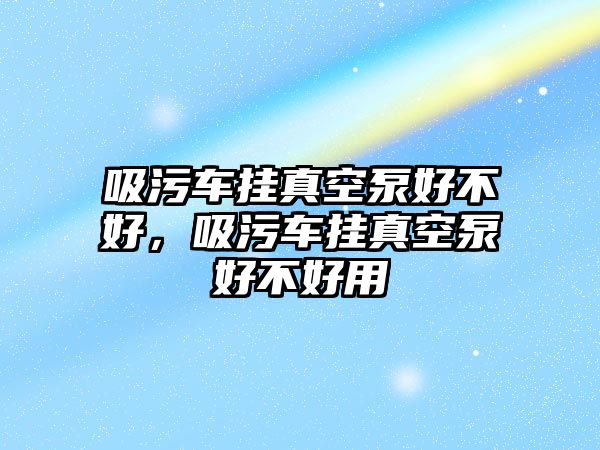 吸污車掛真空泵好不好，吸污車掛真空泵好不好用