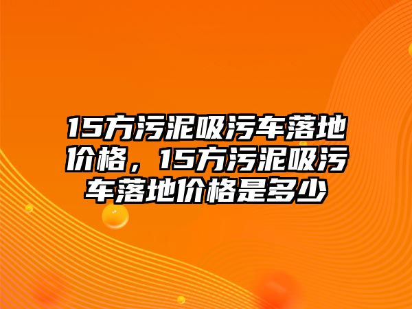 15方污泥吸污車落地價(jià)格，15方污泥吸污車落地價(jià)格是多少