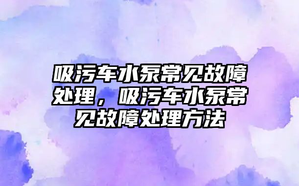 吸污車水泵常見故障處理，吸污車水泵常見故障處理方法