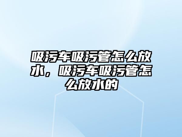 吸污車吸污管怎么放水，吸污車吸污管怎么放水的