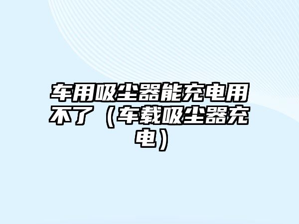 車用吸塵器能充電用不了（車載吸塵器充電）