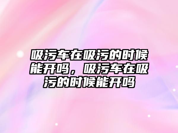 吸污車在吸污的時候能開嗎，吸污車在吸污的時候能開嗎