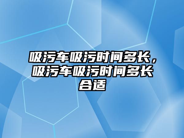 吸污車吸污時間多長，吸污車吸污時間多長合適